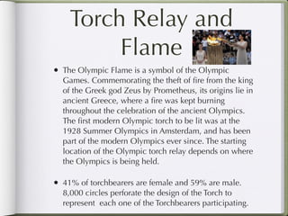 Torch Relay and
         Flame
• The Olympic Flame is a symbol of the Olympic
  Games. Commemorating the theft of ﬁre from the king
  of the Greek god Zeus by Prometheus, its origins lie in
  ancient Greece, where a ﬁre was kept burning
  throughout the celebration of the ancient Olympics.
  The ﬁrst modern Olympic torch to be lit was at the
  1928 Summer Olympics in Amsterdam, and has been
  part of the modern Olympics ever since. The starting
  location of the Olympic torch relay depends on where
  the Olympics is being held.

• 41% of torchbearers are female and 59% are male.
  8,000 circles perforate the design of the Torch to
  represent each one of the Torchbearers participating.
 