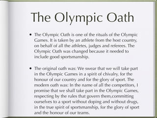 The Olympic Oath
• The Olympic Oath is one of the rituals of the Olympic
  Games. It is taken by an athlete from the host country,
  on behalf of all the athletes, judges and referees. The
  Olympic Oath was changed because it needed to
  include good sportsmanship.

• The original oath was: We swear that we will take part
  in the Olympic Games in a spirit of chivalry, for the
  honour of our country and for the glory of sport. The
  modern oath was: In the name of all the competitors, I
  promise that we shall take part in the Olympic Games,
  respecting by the rules that govern them,committing
  ourselves to a sport without doping and without drugs,
  in the true spirit of sportsmanship, for the glory of sport
  and the honour of our teams.
 