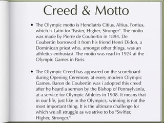 Creed & Motto
• The Olympic motto is Hendiatris Citius, Altius, Fortius,
  which is Latin for "Faster, Higher, Stronger". The motto
  was made by Pierre de Coubertin in 1894. De
  Coubertin borrowed it from his friend Henri Didon, a
  Dominican priest who, amongst other things, was an
  athletics enthusiast. The motto was read in 1924 at the
  Olympic Games in Paris.

• The Olympic Creed has appeared on the scoreboard
  during Opening Ceremony at every modern Olympic
  Games. Baron de Coubertin was i adopted this creed
  after he heard a sermon by the Bishop of Pennsylvania,
  at a service for Olympic Athletes in 1908. It means that
  in our life, just like in the Olympics, winning is not the
  most important thing. It is the ultimate challenge for
  which we all struggle as we strive to be "Swifter,
  Higher, Stronger."
 
