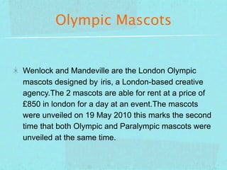 Olympic Mascots


Wenlock and Mandeville are the London Olympic
mascots designed by iris, a London-based creative
agency.The 2 mascots are able for rent at a price of
£850 in london for a day at an event.The mascots
were unveiled on 19 May 2010 this marks the second
time that both Olympic and Paralympic mascots were
unveiled at the same time.
 
