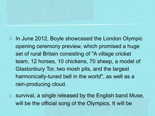 In June 2012, Boyle showcased the London Olympic
opening ceremony preview, which promised a huge
set of rural Britain consisting of "A village cricket
team, 12 horses, 10 chickens, 70 sheep, a model of
Glastonbury Tor, two mosh pits, and the largest
harmonically-tuned bell in the world", as well as a
rain-producing cloud.

survival, a single released by the English band Muse,
will be the ofﬁcial song of the Olympics. It will be
 