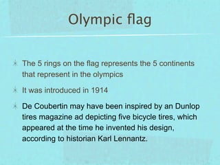 Olympic ﬂag


The 5 rings on the flag represents the 5 continents
that represent in the olympics

It was introduced in 1914

De Coubertin may have been inspired by an Dunlop
tires magazine ad depicting five bicycle tires, which
appeared at the time he invented his design,
according to historian Karl Lennantz.
 