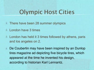 Olympic Host Cities
There have been 28 summer olympics

London have 3 times

London has held it 3 times followed by athens, paris
and los angeles on 2.

De Coubertin may have been inspired by an Dunlop
tires magazine ad depicting ﬁve bicycle tires, which
appeared at the time he invented his design,
according to historian Karl Lennantz.
 