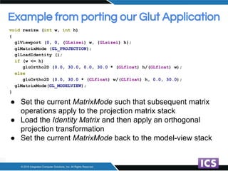 Example from porting our Glut Application
void resize (int w, int h)
{
glViewport (0, 0, (GLsizei) w, (GLsizei) h);
glMatr...