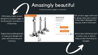Add product attributes such
as color, size, or style to
keep product lines easy to
navigate.
Effortlessly create custom
designs for product pages to
showcase your business in a
unique way.
Drag & drop building blocks
to snap your designs into
place and showcase your
inventory.
Edit product pages with ease
to always have your product
information displayed the
way you want it to be seen.
Amazingly beautiful
Custom product pages in seconds.
 