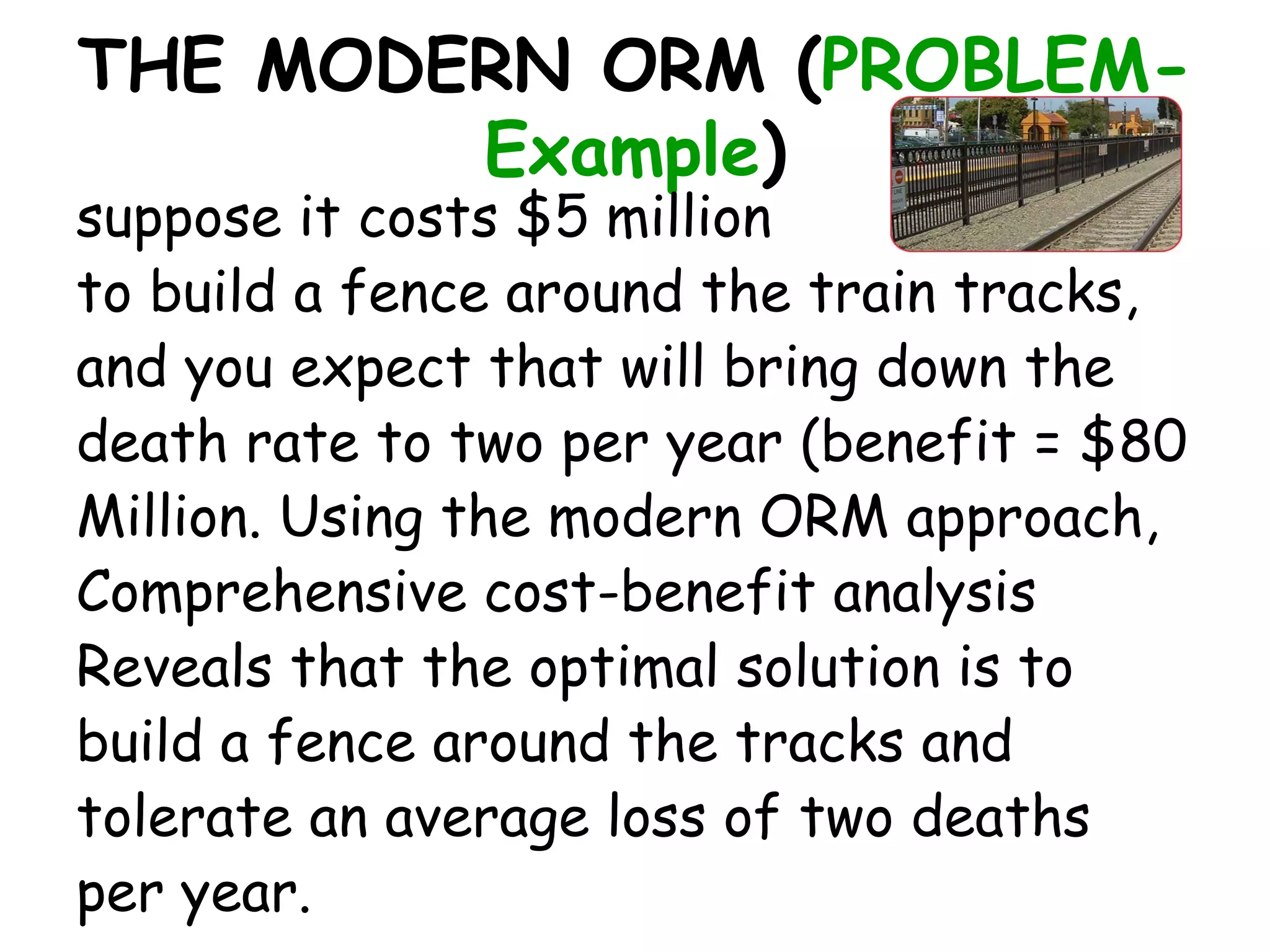 THE MODERN ORM (PROBLEM-
        Example)
suppose it costs $5 million
to build a fence around the train tracks,
and you expect that will bring down the
death rate to two per year (benefit = $80
Million. Using the modern ORM approach,
Comprehensive cost-benefit analysis
Reveals that the optimal solution is to
build a fence around the tracks and
tolerate an average loss of two deaths
per year.
 