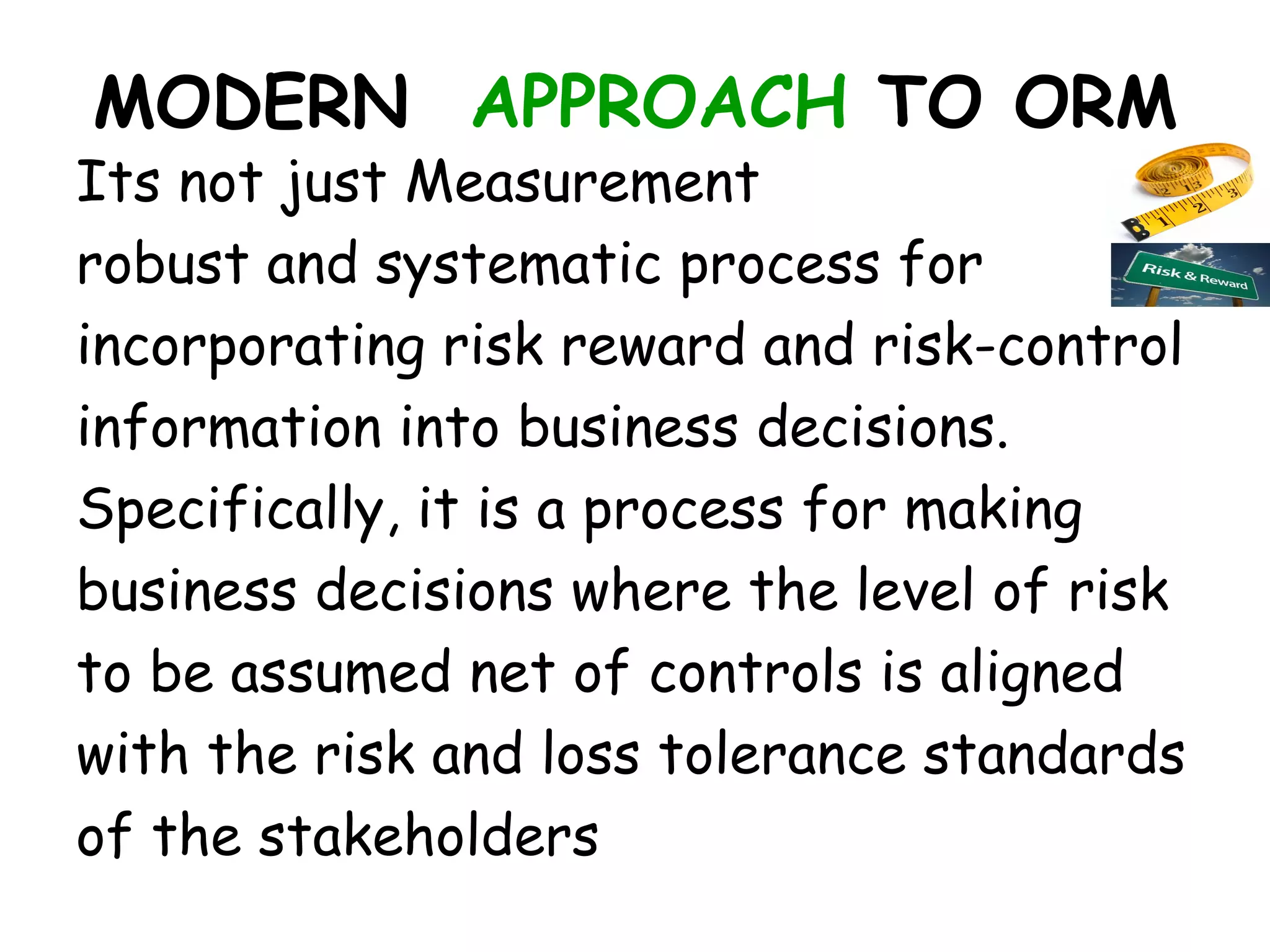 MODERN APPROACH TO ORM
Its not just Measurement
robust and systematic process for
incorporating risk reward and risk-control
information into business decisions.
Specifically, it is a process for making
business decisions where the level of risk
to be assumed net of controls is aligned
with the risk and loss tolerance standards
of the stakeholders
 