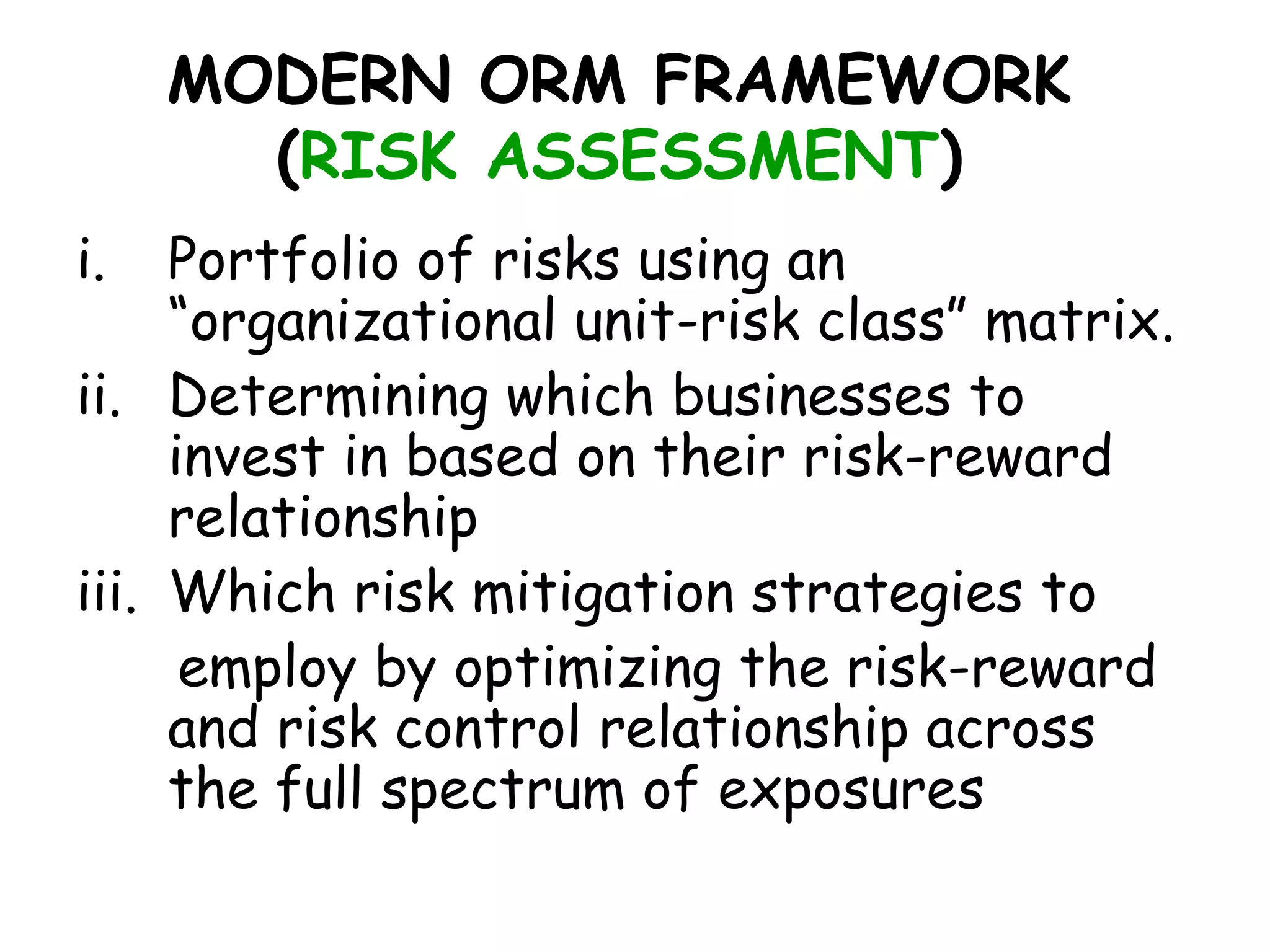 MODERN ORM FRAMEWORK
       (RISK ASSESSMENT)
i.   Portfolio of risks using an
     “organizational unit-risk class” matrix.
ii. Determining which businesses to
     invest in based on their risk-reward
     relationship
iii. Which risk mitigation strategies to
      employ by optimizing the risk-reward
     and risk control relationship across
     the full spectrum of exposures
 