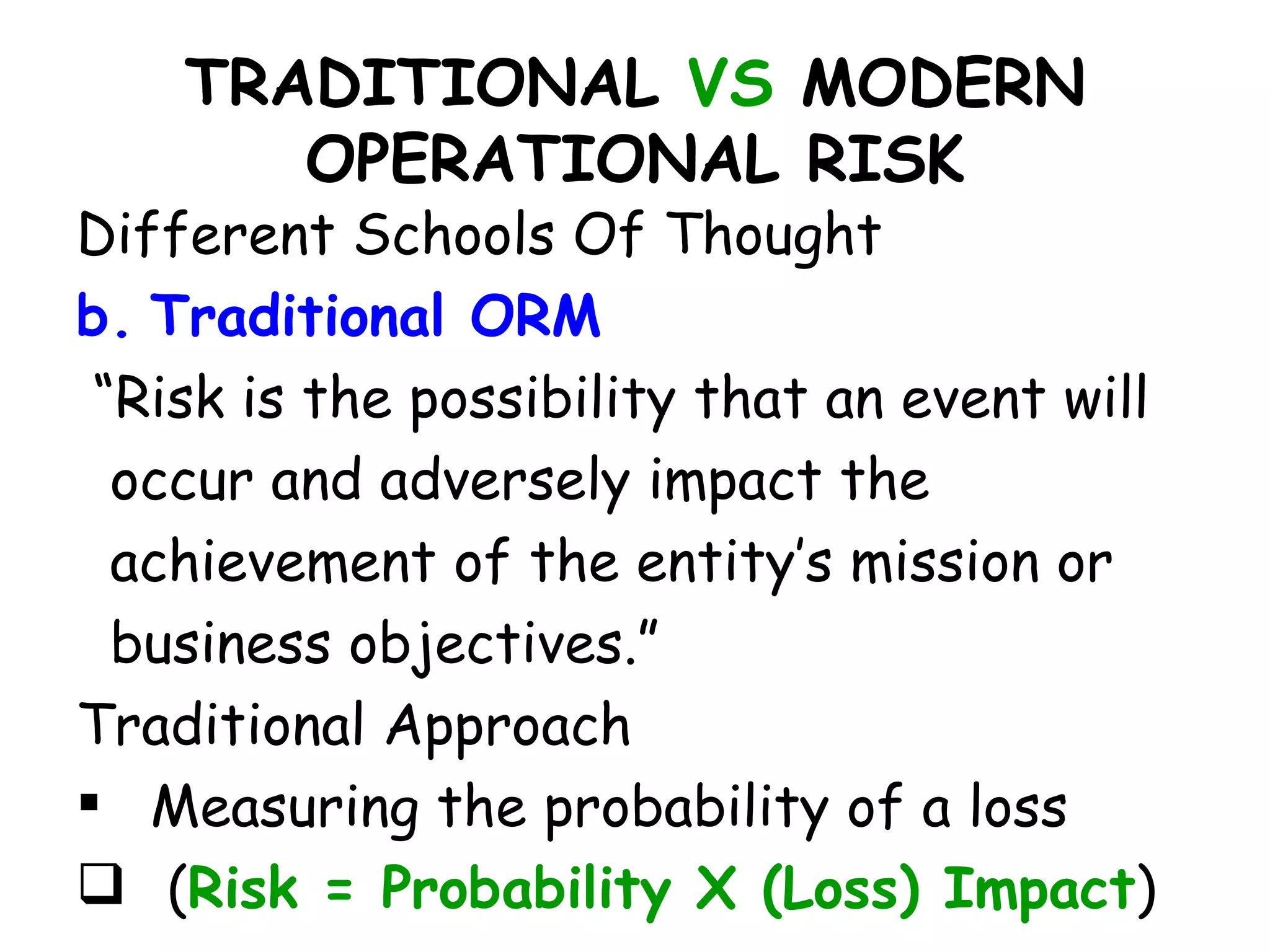 TRADITIONAL VS MODERN
       OPERATIONAL RISK
Different Schools Of Thought
b. Traditional ORM
 “Risk is the possibility that an event will
  occur and adversely impact the
  achievement of the entity’s mission or
  business objectives.”
Traditional Approach
 Measuring the probability of a loss
 (Risk = Probability X (Loss) Impact)
 