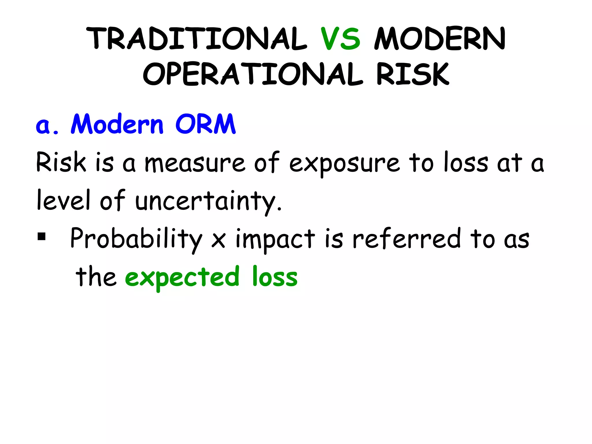 TRADITIONAL VS MODERN
       OPERATIONAL RISK
a. Modern ORM
Risk is a measure of exposure to loss at a
level of uncertainty.
 Probability x impact is referred to as
   the expected loss
 
