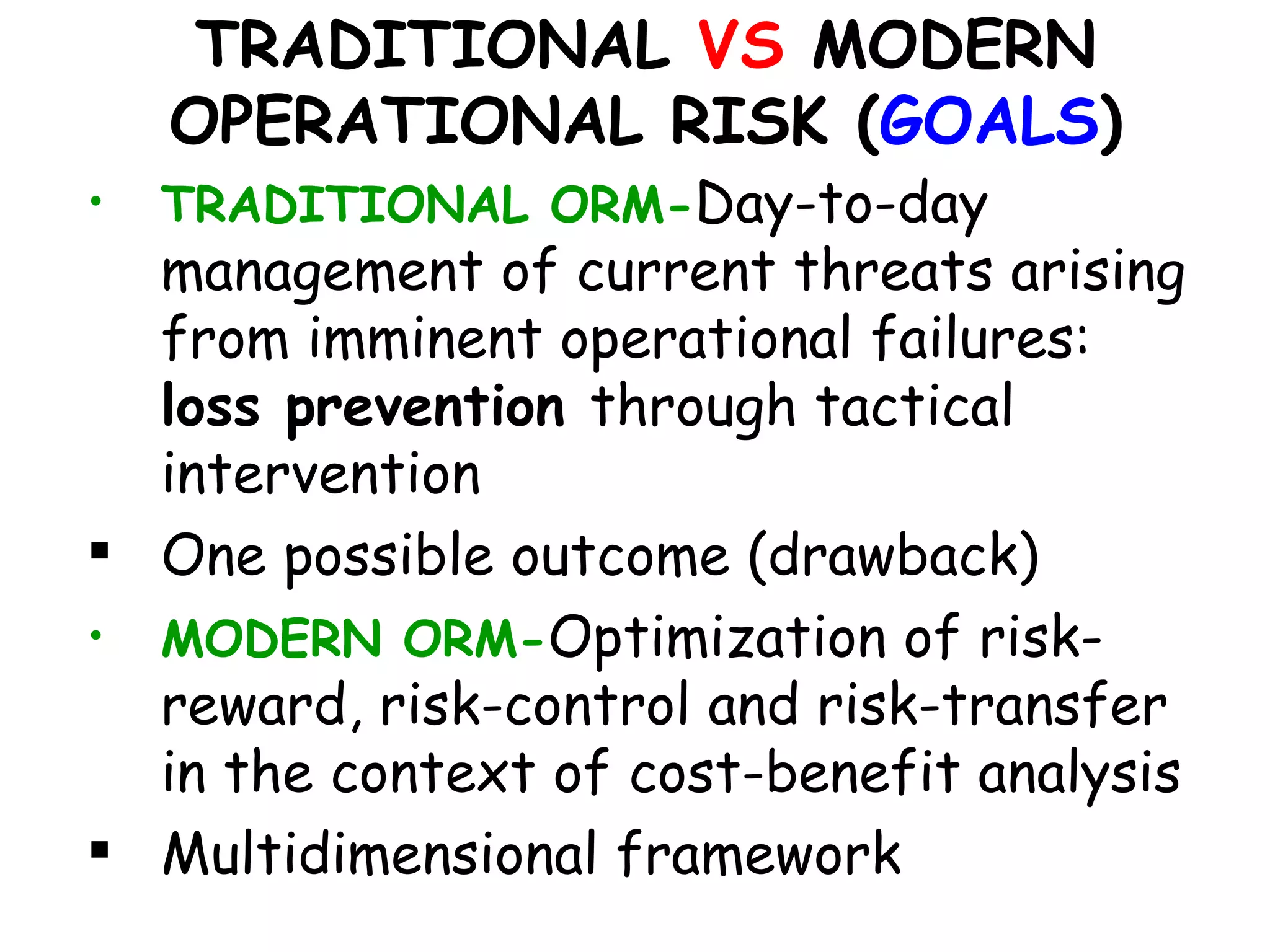 TRADITIONAL VS MODERN
    OPERATIONAL RISK (GOALS)
•   TRADITIONAL ORM-Day-to-day
  management of current threats arising
  from imminent operational failures:
  loss prevention through tactical
  intervention
 One possible outcome (drawback)
• MODERN ORM-Optimization of risk-
  reward, risk-control and risk-transfer
  in the context of cost-benefit analysis
 Multidimensional framework
 