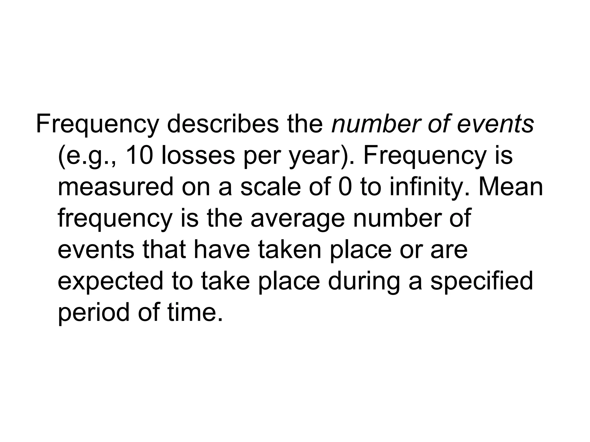 Frequency describes the number of events
  (e.g., 10 losses per year). Frequency is
  measured on a scale of 0 to infinity. Mean
  frequency is the average number of
  events that have taken place or are
  expected to take place during a specified
  period of time.
 