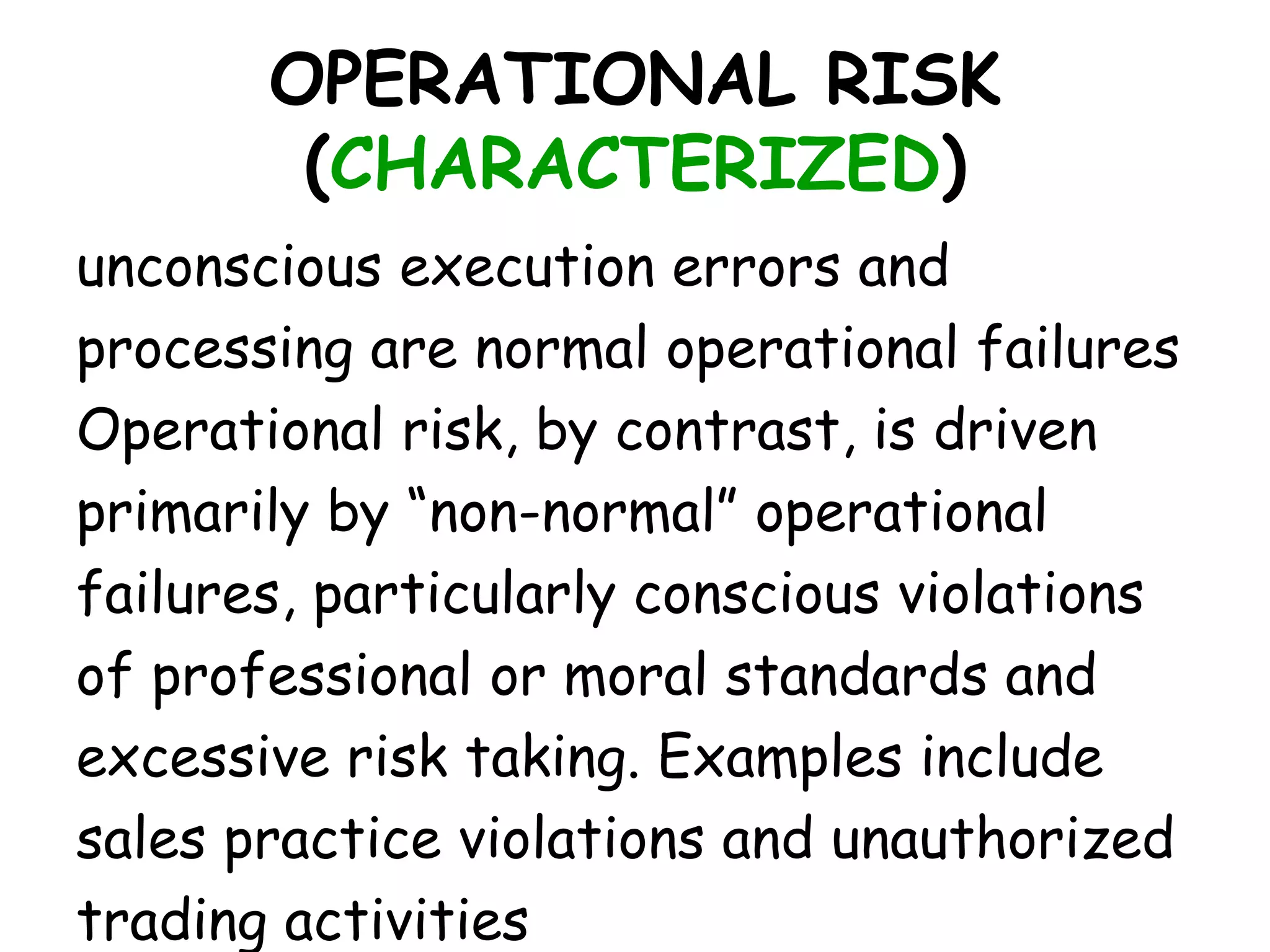OPERATIONAL RISK
        (CHARACTERIZED)
unconscious execution errors and
processing are normal operational failures
Operational risk, by contrast, is driven
primarily by “non-normal” operational
failures, particularly conscious violations
of professional or moral standards and
excessive risk taking. Examples include
sales practice violations and unauthorized
trading activities
 