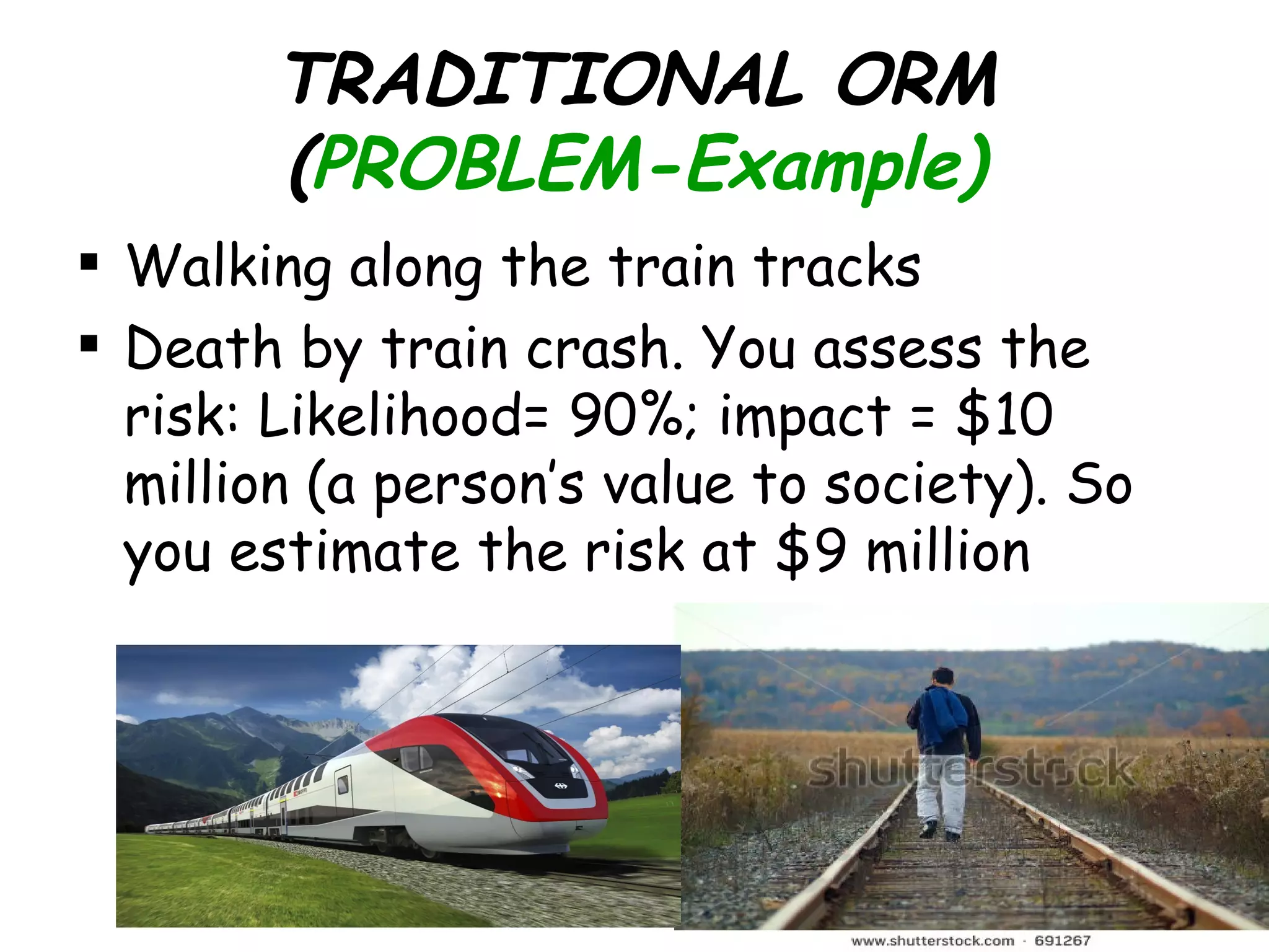 TRADITIONAL ORM
        (PROBLEM-Example)
 Walking along the train tracks
 Death by train crash. You assess the
  risk: Likelihood= 90%; impact = $10
  million (a person’s value to society). So
  you estimate the risk at $9 million
 