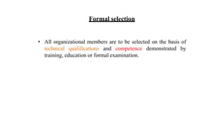 Formal selection
• All organizational members are to be selected on the basis of
technical qualifications and competence demonstrated by
training, education or formal examination.
 