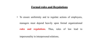 Formal rules and Regulations
• To ensure uniformity and to regulate actions of employees,
managers must depend heavily upon formal organizational
rules and regulations. Thus, rules of law lead to
impersonality in interpersonal relations.
 