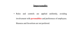 Impersonality
• Rules and controls are applied uniformly, avoiding
involvement with personalities and preferences of employees.
Biasness and favoritism are not preferred.
 