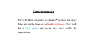 Career orientation
• Career building opportunity is offered. Promotions and salary
hikes are strictly based on technical competence. They work
for a fixed salaries and pursue their career within the
organization.
 