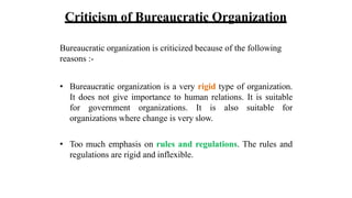 Criticism of Bureaucratic Organization
Bureaucratic organization is criticized because of the following
reasons :-
• Bureaucratic organization is a very rigid type of organization.
It does not give importance to human relations. It is suitable
for government organizations. It is also suitable for
organizations where change is very slow.
• Too much emphasis on rules and regulations. The rules and
regulations are rigid and inflexible.
 