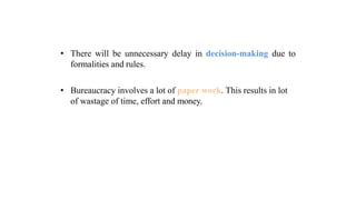 • There will be unnecessary delay in decision-making due to
formalities and rules.
• Bureaucracy involves a lot of paper work. This results in lot
of wastage of time, effort and money.
 