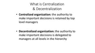 What is Centralization
& Decentralization
• Centralized organization: the authority to
make important decisions is retained by top
level managers
• Decentralized organization: the authority to
make important decisions is delegated to
managers at all levels in the hierarchy
 