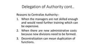 Delegation of Authority cont..
Reasons to Centralize Authority:-
1. When the managers are not skilled enough
and would need further training which can
be expensive.
2. When there are new administrative costs
because new divisions need to be formed.
3. Decentralization can mean duplication of
functions.
 