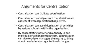 Arguments for Centralization
• Centralization can facilitate coordination.
• Centralization can help ensure that decisions are
consistent with organizational objectives.
• Centralization can avoid duplication of activities
by various subunits within the organization.
• By concentrating power and authority in one
individual or a management team, centralization
can give top-level managers the means to bring
about needed major organizational changes.
 