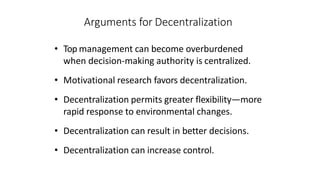 Arguments for Decentralization
• Top management can become overburdened
when decision-making authority is centralized.
• Motivational research favors decentralization.
• Decentralization permits greater flexibility—more
rapid response to environmental changes.
• Decentralization can result in better decisions.
• Decentralization can increase control.
 