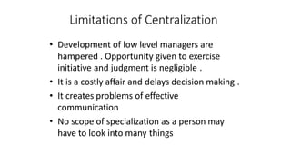 Limitations of Centralization
• Development of low level managers are
hampered . Opportunity given to exercise
initiative and judgment is negligible .
• It is a costly affair and delays decision making .
• It creates problems of effective
communication
• No scope of specialization as a person may
have to look into many things
 