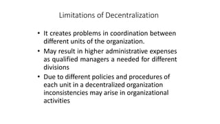 Limitations of Decentralization
• It creates problems in coordination between
different units of the organization.
• May result in higher administrative expenses
as qualified managers a needed for different
divisions
• Due to different policies and procedures of
each unit in a decentralized organization
inconsistencies may arise in organizational
activities
 