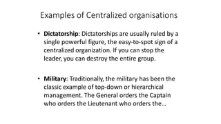 Examples of Centralized organisations
• Dictatorship: Dictatorships are usually ruled by a
single powerful figure, the easy-to-spot sign of a
centralized organization. If you can stop the
leader, you can destroy the entire group.
• Military: Traditionally, the military has been the
classic example of top-down or hierarchical
management. The General orders the Captain
who orders the Lieutenant who orders the…
 