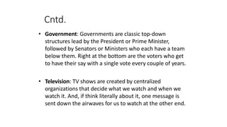Cntd.
• Government: Governments are classic top-down
structures lead by the President or Prime Minister,
followed by Senators or Ministers who each have a team
below them. Right at the bottom are the voters who get
to have their say with a single vote every couple of years.
• Television: TV shows are created by centralized
organizations that decide what we watch and when we
watch it. And, if think literally about it, one message is
sent down the airwaves for us to watch at the other end.
 