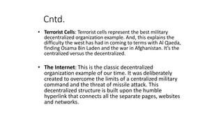 Cntd.
• Terrorist Cells: Terrorist cells represent the best military
decentralized organization example. And, this explains the
difficulty the west has had in coming to terms with Al Qaeda,
finding Osama Bin Laden and the war in Afghanistan. It’s the
centralized versus the decentralized.
• The Internet: This is the classic decentralized
organization example of our time. It was deliberately
created to overcome the limits of a centralized military
command and the threat of missile attack. This
decentralized structure is built upon the humble
hyperlink that connects all the separate pages, websites
and networks.
 