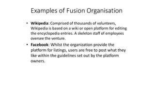 Examples of Fusion Organisation
• Wikipedia: Comprised of thousands of volunteers,
Wikipedia is based on a wiki or open platform for editing
the encyclopedia entries. A skeleton staff of employees
oversee the venture.
• Facebook: Whilst the organization provide the
platform for listings, users are free to post what they
like within the guidelines set out by the platform
owners.
 