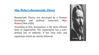 Max Weber’s Bureaucratic Theory
Bureaucratic Theory was developed by a German
Sociologist and political economist Max
Weber(1864-1920).
According to him, bureaucracy is the most efficient
form of organization. The organization has a well-
defined line of authority. It has clear rules and
regulations which are strictly followed.
 