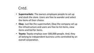 Cntd.
• Supermarkets: The owners employee people to set up
and stock the store. Users are free to wander and select
the items of their choice.
• Ebay: Just like the supermarket, Ebay the company set up
the infrastructure and users are free to list items, view
items and bid for items.
• Toyota: Toyota employs over 300,000 people. And, they
all belong to independent business units controlled by an
overall corporation.
 