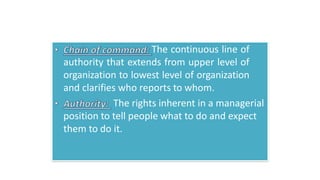 The continuous line of
authority that extends from upper level of
organization to lowest level of organization
and clarifies who reports to whom.
The rights inherent in a managerial
position to tell people what to do and expect
them to do it.
 