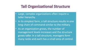 • Large, complex organizations often require a
taller hierarchy.
• In its simplest form, a tall structure results in one
long chain of command similar to the military.
• As an organization grows, the number of
management levels increases and the structure
grows taller. In a tall structure, managers form
many ranks and each has a small area of control.
 