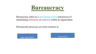 Bureaucracy
Bureaucracy refers to a specialized system and process of
maintaining uniformity or authority within an organization.
Bureaucratic processes are most common in
Large organizations Government
 