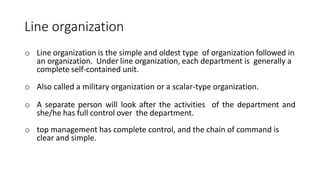 Line organization
o Line organization is the simple and oldest type of organization followed in
an organization. Under line organization, each department is generally a
complete self-contained unit.
o Also called a military organization or a scalar-type organization.
o A separate person will look after the activities of the department and
she/he has full control over the department.
o top management has complete control, and the chain of command is
clear and simple.
 