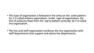 • This type of organization is followed in the army on the same pattern.
So, it is called military organization. Under type of organization, the
line of authority flows from the top to bottom vertically. So it is called
line organization.
• The line-and-staff organization combines the line organization with
staff departments that support and advise line departments.
 