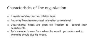 Characteristics of line organization
o It consists of direct vertical relationships.
o Authority flows from top-level to level to bottom level.
o Departmental heads are given full freedom to control their
departments.
o Each member knows from whom he would get orders and to
whom he should give his orders.
 