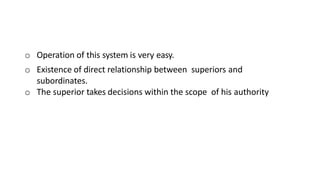 o Operation of this system is very easy.
o Existence of direct relationship between superiors and
subordinates.
o The superior takes decisions within the scope of his authority
 