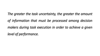 The greater the task uncertainty, the greater the amount
of information that must be processed among decision
makers during task execution in order to achieve a given
level of performance.
 