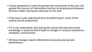 • A basic proposition is that the greater the uncertainty of the task, the
greater the amount of information that has to be processed between
decision makers during the execution of the task.
• If the task is well understood prior to performing it, much of the
activity can be preplanned.
• If it is not understood, then during the actual task execution more
knowledge is acquired which leads to changes in resource allocations,
schedules, and priorities.
• All these changes require information processing during task
performance.
 