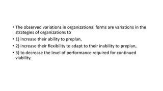• The observed variations in organizational forms are variations in the
strategies of organizations to
• 1) increase their ability to preplan,
• 2) increase their flexibility to adapt to their inability to preplan,
• 3) to decrease the level of performance required for continued
viability.
 