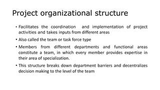 Project organizational structure
• Facilitates the coordination and implementation of project
activities and takes inputs from different areas
• Also called the team or task force type
• Members from different departments and functional areas
constitute a team, in which every member provides expertise in
their area of specialization.
• This structure breaks down department barriers and decentralizes
decision making to the level of the team
 