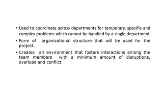 • Used to coordinate across departments for temporary, specific and
complex problems which cannot be handled by a single department
• Form of organizational structure that will be used for the
project.
• Creates an environment that fosters interactions among the
team members with a minimum amount of disruptions,
overlaps and conflict.
 