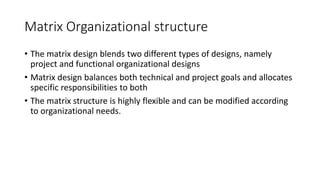 Matrix Organizational structure
• The matrix design blends two different types of designs, namely
project and functional organizational designs
• Matrix design balances both technical and project goals and allocates
specific responsibilities to both
• The matrix structure is highly flexible and can be modified according
to organizational needs.
 