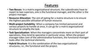 Features
• Two Bosses: In a matrix organizational structure, the subordinates have to
report to two superiors, one is the functional manager, and the other is the
project manager.
• Resource Allocation: The aim of opting for a matrix structure is to ensure
the highest possible utilization of human resource.
• Multi-project Suitability: When a company has limited personnel and
various projects to handle at once, it can go for a matrix organizational
structure to simplify the task.
• Task Specialization: When the managers concentrate more on their part of
operations, they tend to specialize in particular areas. When the project
manager takes care of the administrative functions, the functional manager
looks after the technical elements.
• Hybrid Structure: It is the combination of the two organizational
structures, i.e., the functional and the project.
 